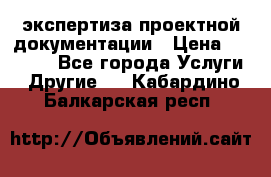 экспертиза проектной документации › Цена ­ 10 000 - Все города Услуги » Другие   . Кабардино-Балкарская респ.